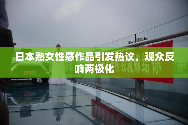 日本熟女性感作品引发热议，观众反响两极化