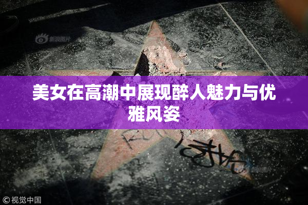 美女在高潮中展现醉人魅力与优雅风姿