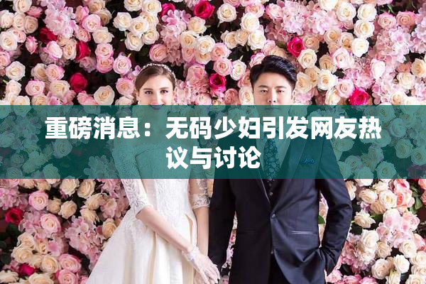 重磅消息：无码少妇引发网友热议与讨论