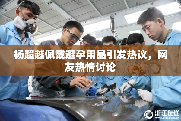 杨超越佩戴避孕用品引发热议，网友热情讨论