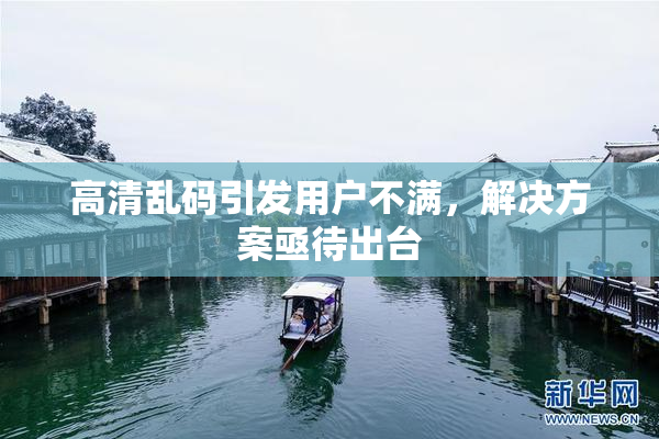 高清乱码引发用户不满，解决方案亟待出台