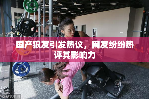 国产狼友引发热议，网友纷纷热评其影响力
