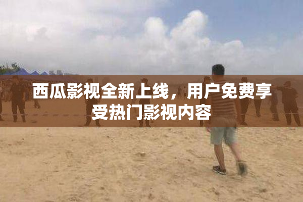 西瓜影视全新上线，用户免费享受热门影视内容