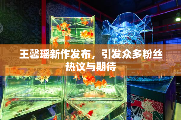 王馨瑶新作发布，引发众多粉丝热议与期待