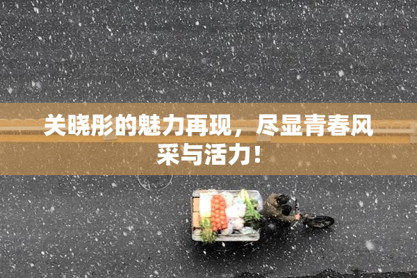 关晓彤的魅力再现，尽显青春风采与活力！