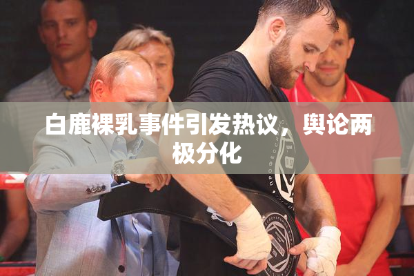 白鹿裸乳事件引发热议，舆论两极分化