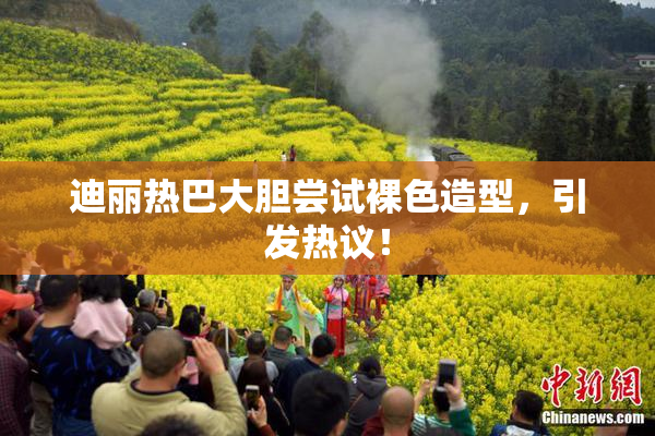 迪丽热巴大胆尝试裸色造型，引发热议！