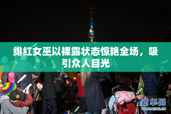 绯红女巫以裸露状态惊艳全场，吸引众人目光