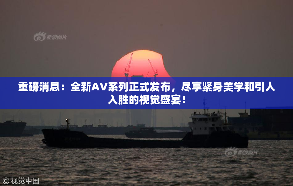 重磅消息：全新AV系列正式发布，尽享紧身美学和引人入胜的视觉盛宴！