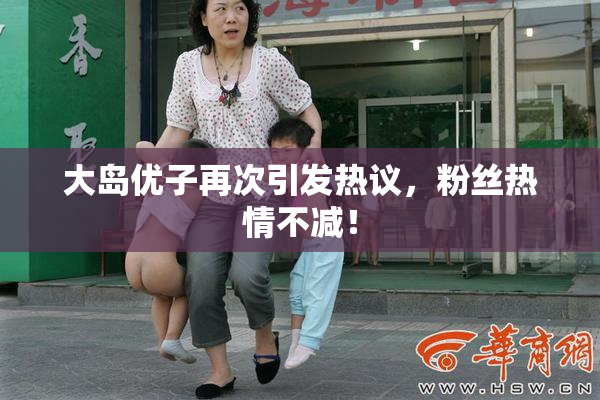 大岛优子再次引发热议，粉丝热情不减！