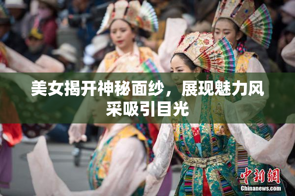 美女揭开神秘面纱，展现魅力风采吸引目光
