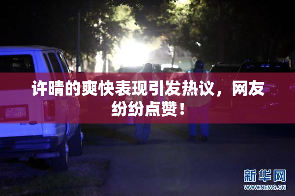 许晴的爽快表现引发热议，网友纷纷点赞！
