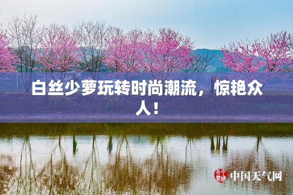 白丝少萝玩转时尚潮流，惊艳众人！