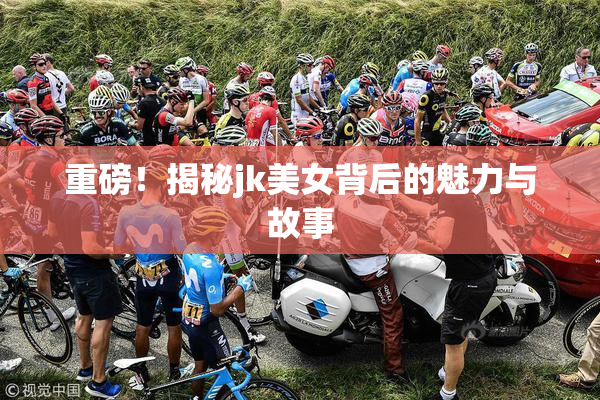 重磅！揭秘jk美女背后的魅力与故事