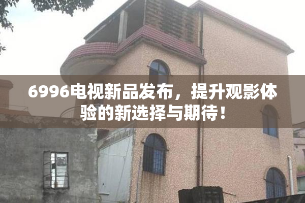 6996电视新品发布，提升观影体验的新选择与期待！