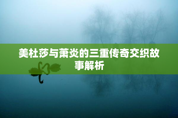 美杜莎与萧炎的三重传奇交织故事解析