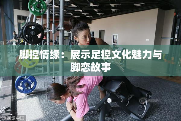 脚控情缘：展示足控文化魅力与脚恋故事