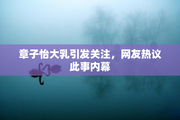 章子怡大乳引发关注，网友热议此事内幕