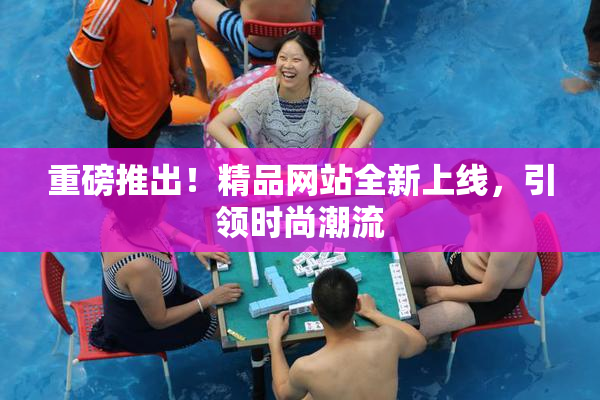 重磅推出！精品网站全新上线，引领时尚潮流