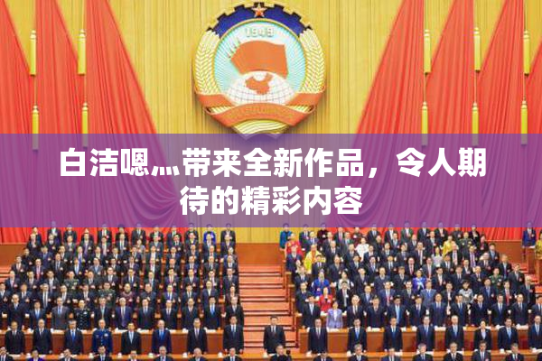 白洁嗯灬带来全新作品，令人期待的精彩内容