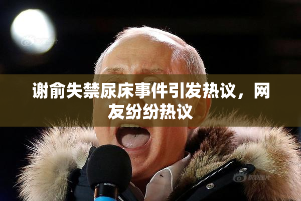 谢俞失禁尿床事件引发热议，网友纷纷热议