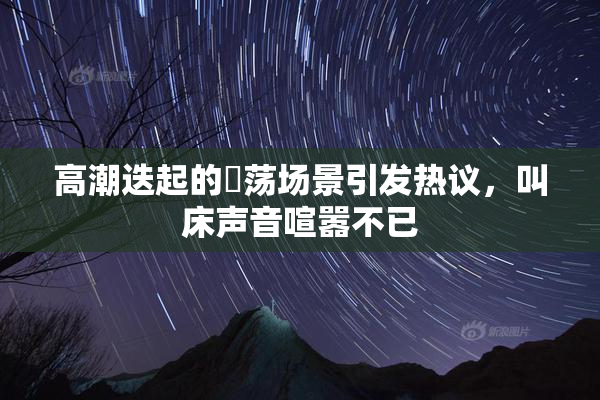 高潮迭起的婬荡场景引发热议，叫床声音喧嚣不已