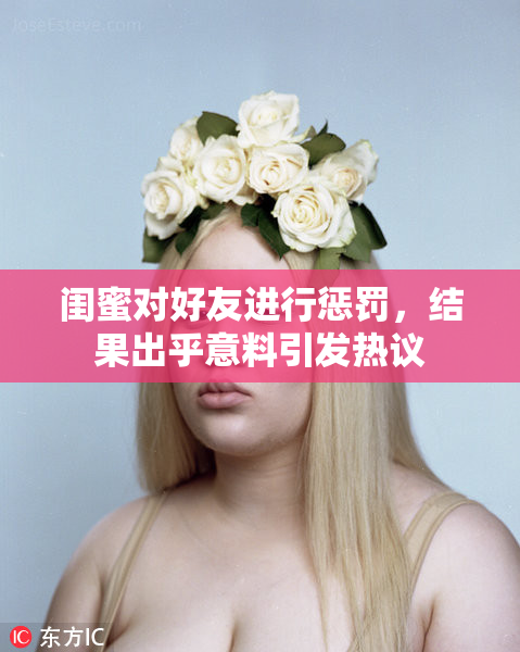 闺蜜对好友进行惩罚，结果出乎意料引发热议