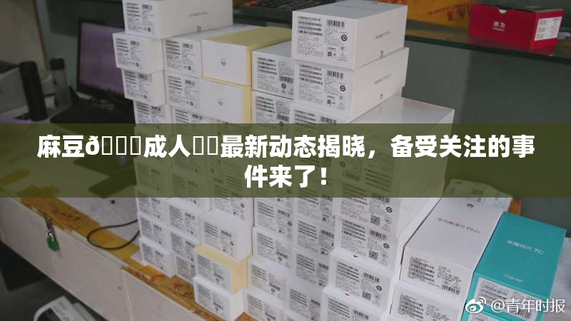 麻豆🔞成人❌‌最新动态揭晓，备受关注的事件来了！