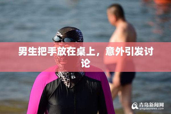 男生把手放在桌上，意外引发讨论