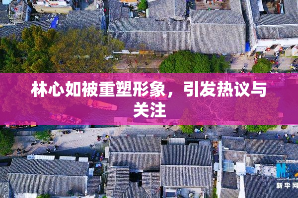 林心如被重塑形象，引发热议与关注