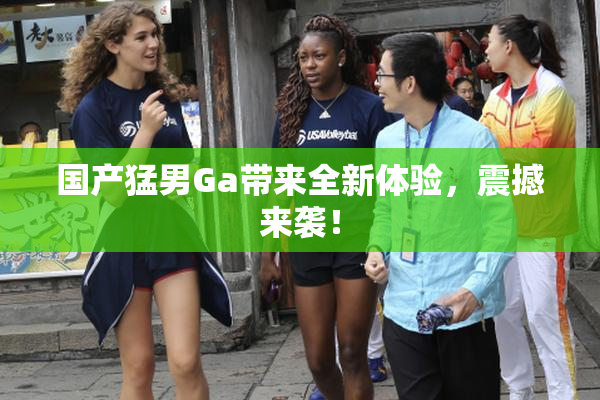 国产猛男Ga带来全新体验，震撼来袭！