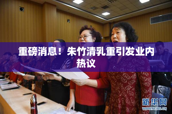 重磅消息！朱竹清乳重引发业内热议