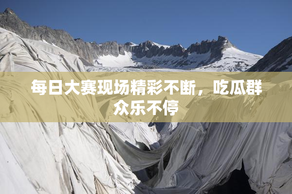 每日大赛现场精彩不断，吃瓜群众乐不停