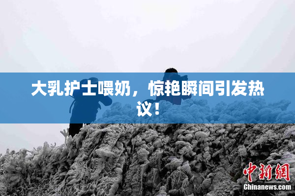 大乳护士喂奶，惊艳瞬间引发热议！