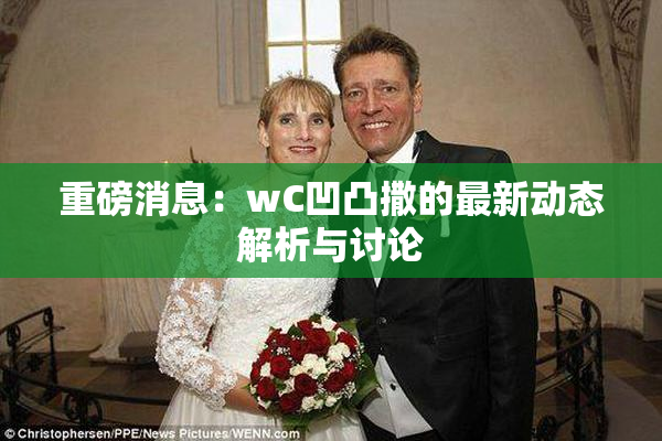 重磅消息：wC凹凸撒的最新动态解析与讨论