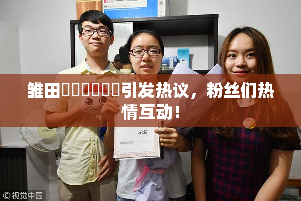 雏田❌‌❌‌❌‌引发热议，粉丝们热情互动！