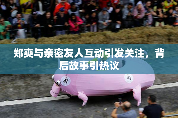 郑爽与亲密友人互动引发关注，背后故事引热议