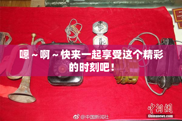嗯～啊～快来一起享受这个精彩的时刻吧！