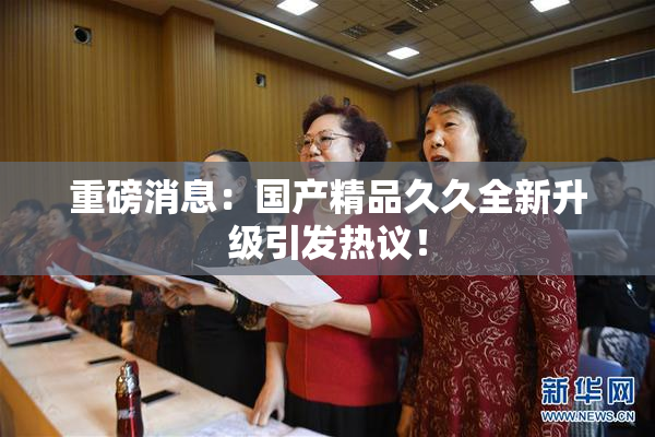 重磅消息：国产精品久久全新升级引发热议！