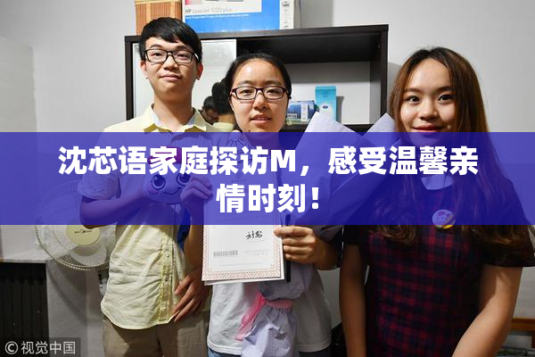 沈芯语家庭探访M，感受温馨亲情时刻！