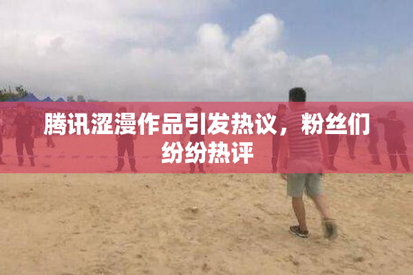 腾讯涩漫作品引发热议，粉丝们纷纷热评