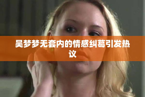 吴梦梦无套内的情感纠葛引发热议