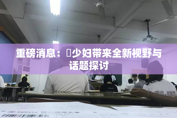 重磅消息：夲少妇带来全新视野与话题探讨