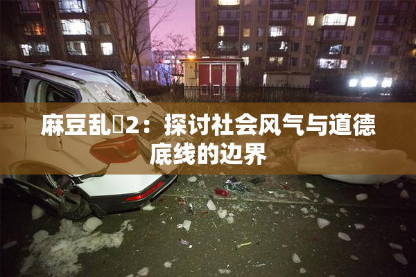 麻豆乱婬2：探讨社会风气与道德底线的边界
