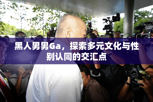 黑人男男Ga，探索多元文化与性别认同的交汇点