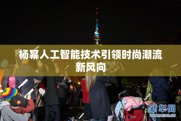 杨幂人工智能技术引领时尚潮流新风向
