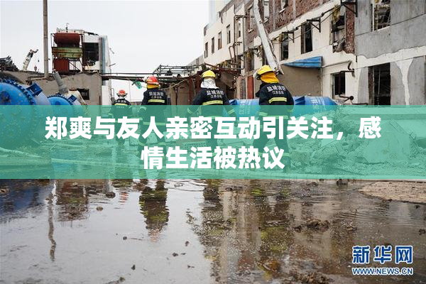 郑爽与友人亲密互动引关注，感情生活被热议