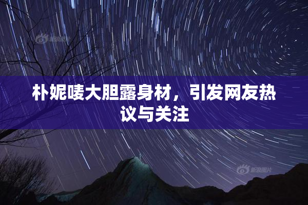 朴妮唛大胆露身材，引发网友热议与关注