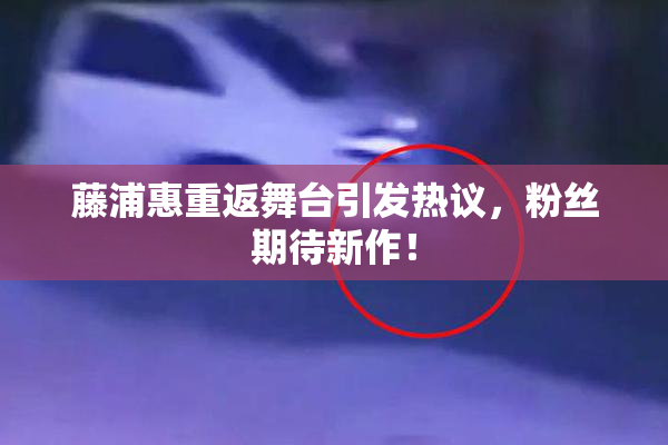 藤浦惠重返舞台引发热议，粉丝期待新作！