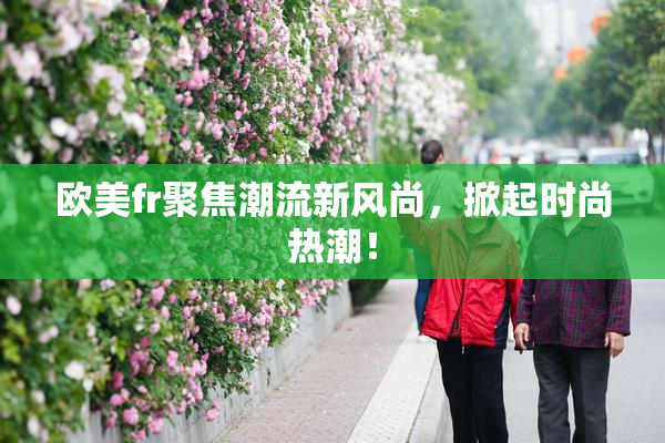 欧美fr聚焦潮流新风尚，掀起时尚热潮！